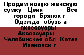 Продам новую женскую сумку › Цена ­ 1 900 - Все города, Брянск г. Одежда, обувь и аксессуары » Аксессуары   . Челябинская обл.,Катав-Ивановск г.